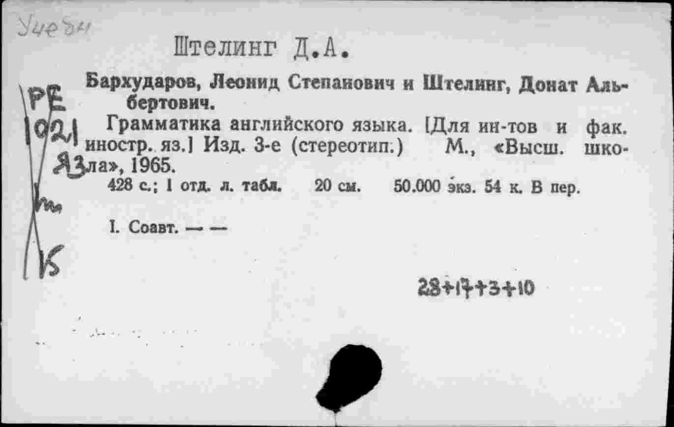 ﻿
Штелинг Д.А.
р Бархударов, Леонид Степанович и Шгелинг, Донат Аль-р. бертович.
|Л I Грамматика английского языка. [Для ин-тов и фак. А/’иностр, яз.] Изд. 3-е (стереотип.) М., «Высш, шко-ДЗла», 1965.
428 с.; 1 отд. л. табл. 20 см. 50.000 экз. 54 к. В пер.
I. Соавт.-----
